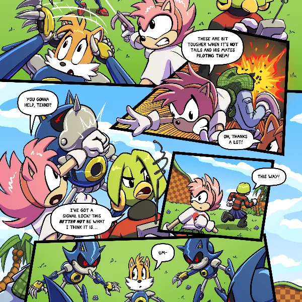 Amy, Tekno and Tails fight against the now awakened Metalix, finding them much tougher than the training excercise. Midway through the fight Tekno detects and signal and  vacates the scene. Amy follows, leaving Tails to fend for himself.